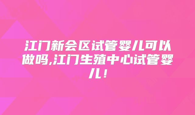 江门新会区试管婴儿可以做吗,江门生殖中心试管婴儿！
