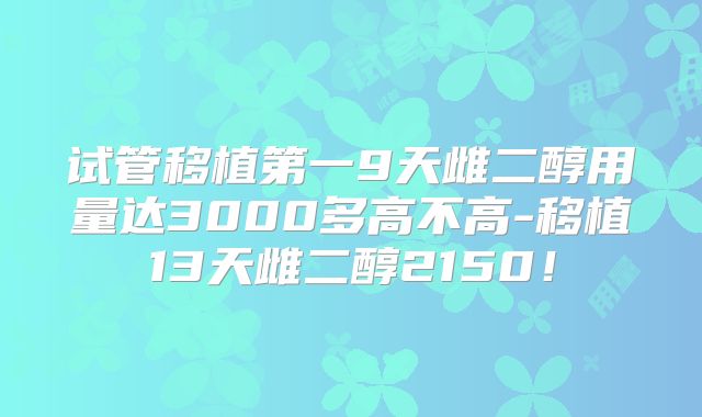 试管移植第一9天雌二醇用量达3000多高不高-移植13天雌二醇2150!