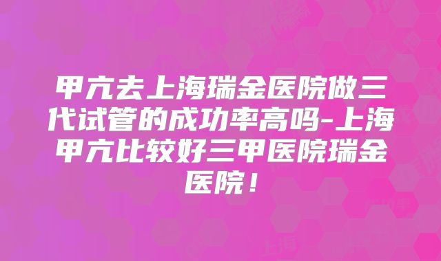 甲亢去上海瑞金医院做三代试管的成功率高吗-上海甲亢比较好三甲医院瑞金医院！