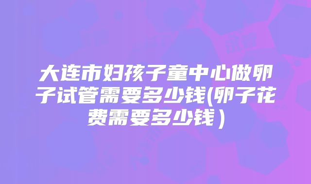 大连市妇孩子童中心做卵子试管需要多少钱(卵子花费需要多少钱)
