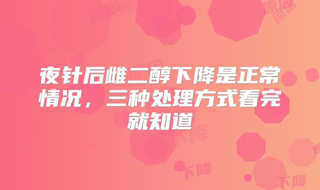 夜针后雌二醇下降是正常情况,三种处理方式看完就知道