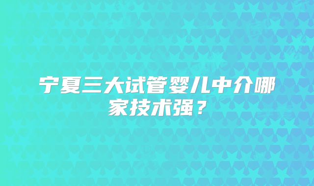 宁夏三大试管婴儿中介哪家技术强？