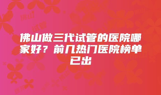 佛山做三代试管的医院哪家好？前几热门医院榜单已出