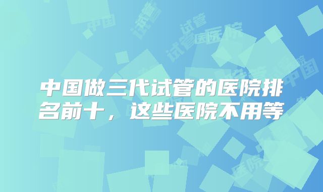 中国做三代试管的医院排名前十，这些医院不用等