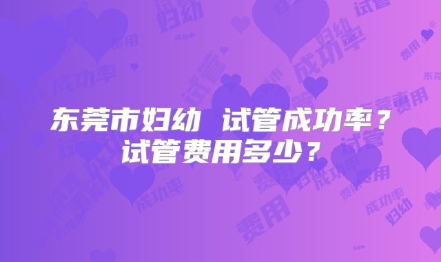东莞市妇幼 试管成功率？试管费用多少？