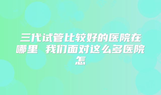 三代试管比较好的医院在哪里 我们面对这么多医院怎