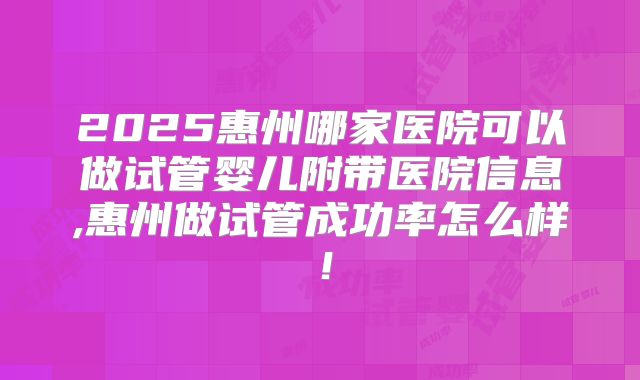 2025惠州哪家医院可以做试管婴儿附带医院信息,惠州做试管成功率怎么样！