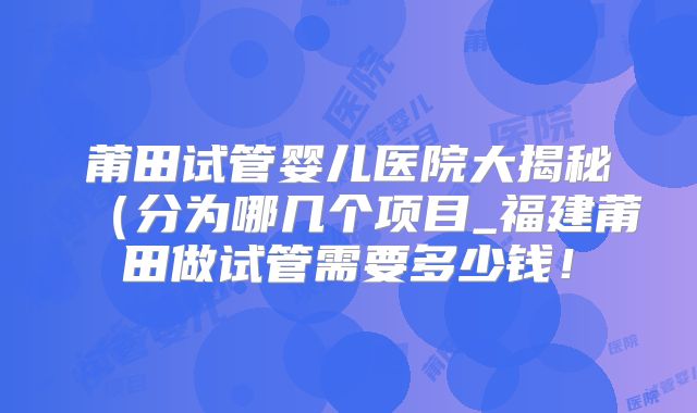 莆田试管婴儿医院大揭秘（分为哪几个项目_福建莆田做试管需要多少钱！