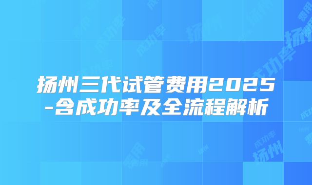 扬州三代试管费用2025-含成功率及全流程解析