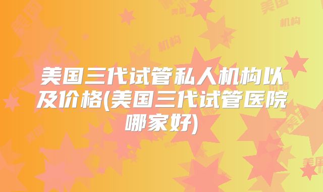 美国三代试管私人机构以及价格(美国三代试管医院哪家好)