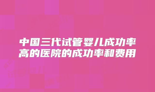 中国三代试管婴儿成功率高的医院的成功率和费用