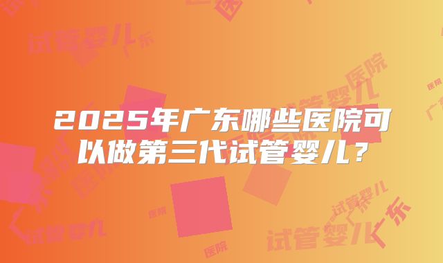 2025年广东哪些医院可以做第三代试管婴儿?