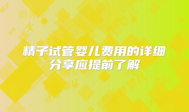 精子试管婴儿费用的详细分享应提前了解