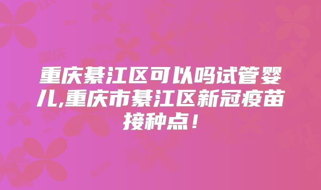 重庆綦江区可以吗试管婴儿,重庆市綦江区新冠疫苗接种点!