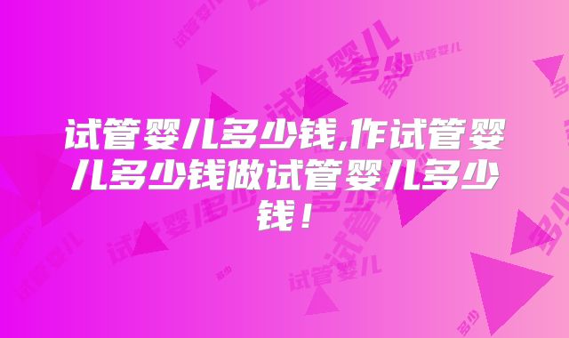 试管婴儿多少钱,作试管婴儿多少钱做试管婴儿多少钱!