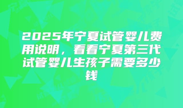 2025年宁夏试管婴儿费用说明，看看宁夏第三代试管婴儿生孩子需要多少钱