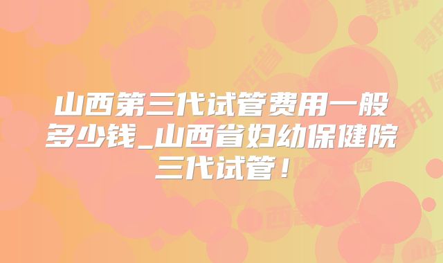 山西第三代试管费用一般多少钱_山西省妇幼保健院三代试管！