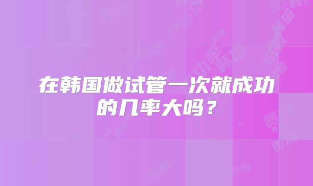 在韩国做试管一次就成功的几率大吗？