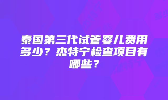 泰国第三代试管婴儿费用多少？杰特宁检查项目有哪些？