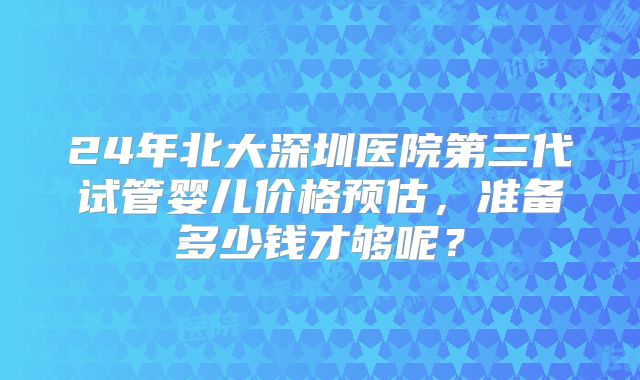 24年北大深圳医院第三代试管婴儿价格预估，准备多少钱才够呢？