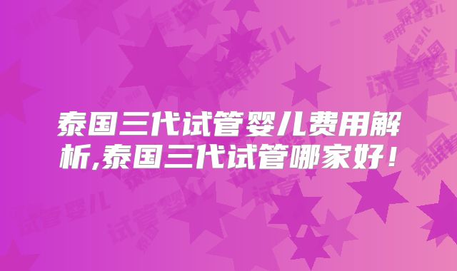 泰国三代试管婴儿费用解析,泰国三代试管哪家好!