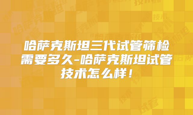 哈萨克斯坦三代试管筛检需要多久-哈萨克斯坦试管技术怎么样！