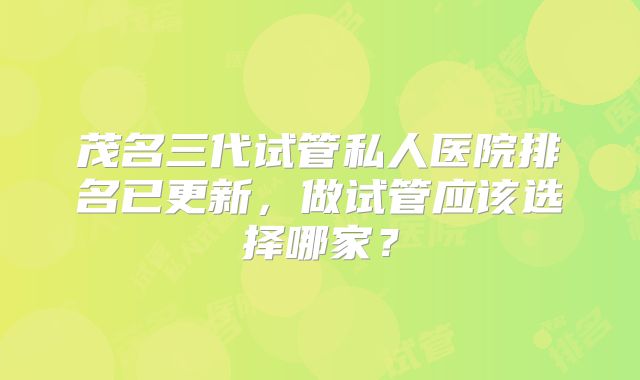 茂名三代试管私人医院排名已更新，做试管应该选择哪家？