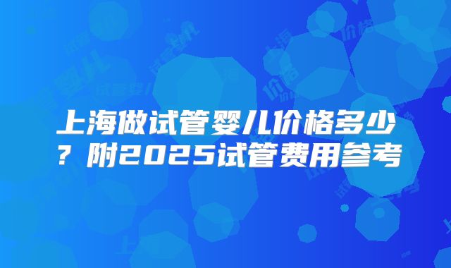 上海做试管婴儿价格多少?附2025试管费用参考