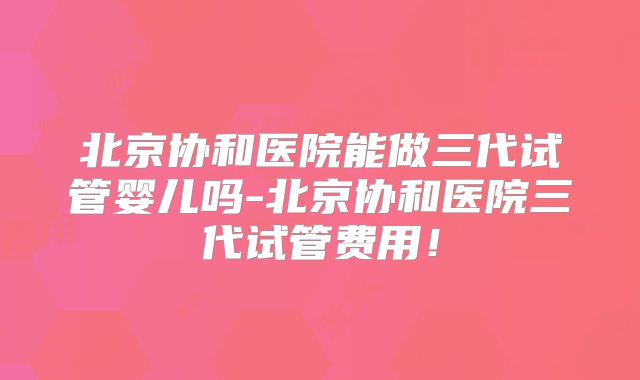 北京协和医院能做三代试管婴儿吗-北京协和医院三代试管费用!