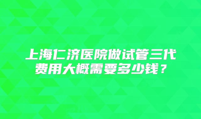上海仁济医院做试管三代费用大概需要多少钱？