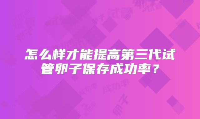 怎么样才能提高第三代试管卵子保存成功率?