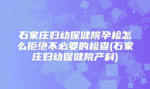 石家庄妇幼保健院孕检怎么拒绝不必要的检查(石家庄妇幼保健院产科)
