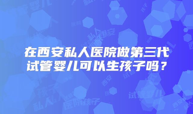 在西安私人医院做第三代试管婴儿可以生孩子吗？