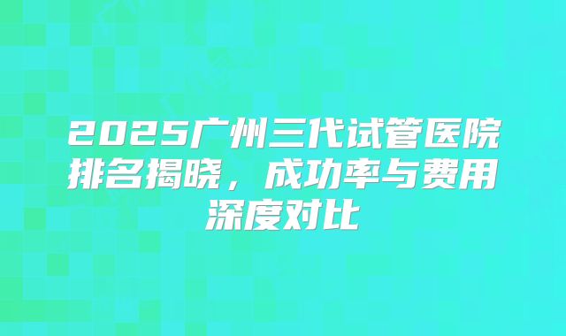 2025广州三代试管医院排名揭晓,成功率与费用深度对比