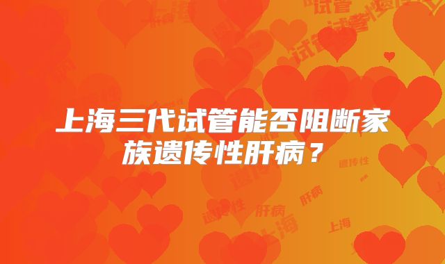 上海三代试管能否阻断家族遗传性肝病?