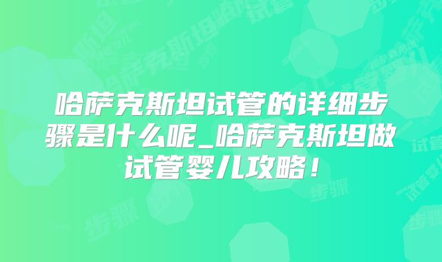哈萨克斯坦试管的详细步骤是什么呢_哈萨克斯坦做试管婴儿攻略！