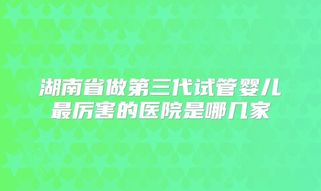 湖南省做第三代试管婴儿最厉害的医院是哪几家