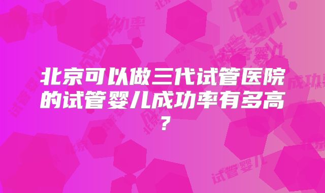 北京可以做三代试管医院的试管婴儿成功率有多高?