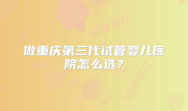 做重庆第三代试管婴儿医院怎么选?