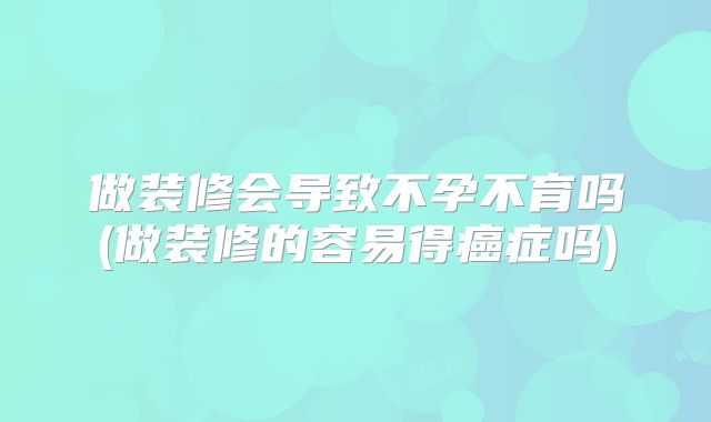 做装修会导致不孕不育吗(做装修的容易得癌症吗)