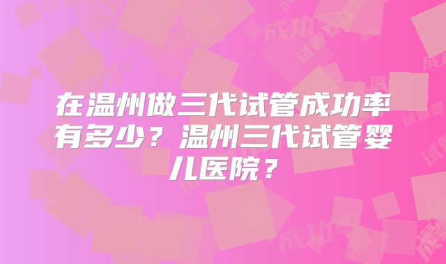在温州做三代试管成功率有多少？温州三代试管婴儿医院？