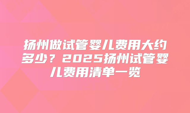 扬州做试管婴儿费用大约多少?2025扬州试管婴儿费用清单一览