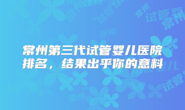 常州第三代试管婴儿医院排名，结果出乎你的意料