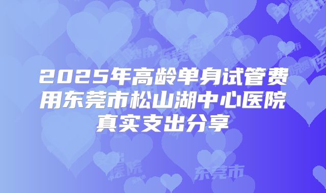 2025年高龄单身试管费用东莞市松山湖中心医院真实支出分享