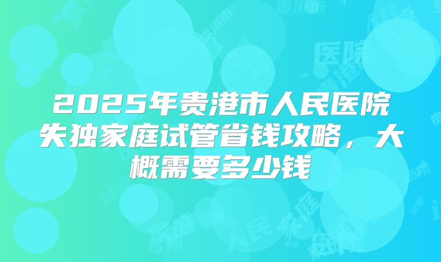 2025年贵港市人民医院失独家庭试管省钱攻略,大概需要多少钱
