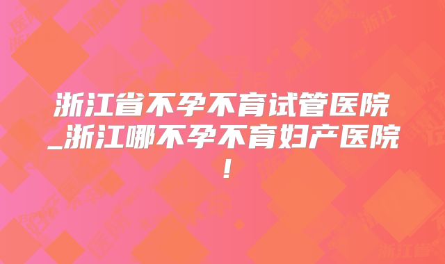 浙江省不孕不育试管医院_浙江哪不孕不育妇产医院！