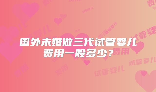 国外未婚做三代试管婴儿费用一般多少?