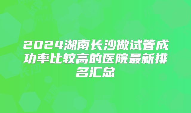 2024湖南长沙做试管成功率比较高的医院最新排名汇总