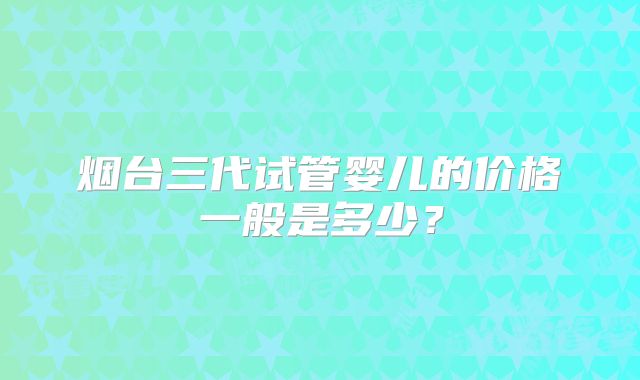 烟台三代试管婴儿的价格一般是多少？