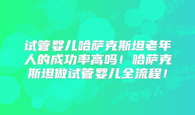 试管婴儿哈萨克斯坦老年人的成功率高吗！哈萨克斯坦做试管婴儿全流程！